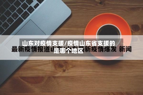 山东对疫情支援/疫情山东省支援的是哪个地区-第2张图片