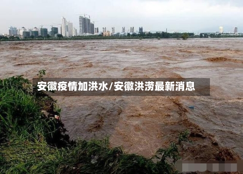 安徽疫情加洪水/安徽洪涝最新消息