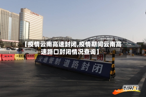 【疫情云南高速封闭,疫情期间云南高速路口封闭情况查询】