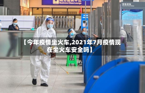 【今年疫情坐火车,2021年7月疫情现在坐火车安全吗】