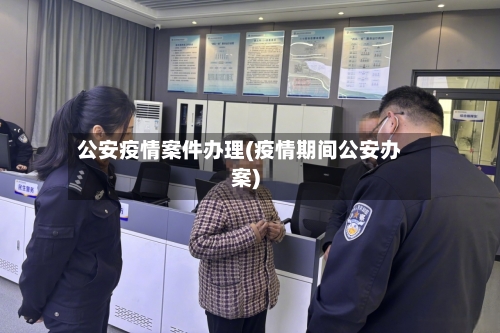 公安疫情案件办理(疫情期间公安办案)-第2张图片