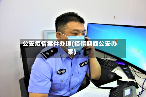 公安疫情案件办理(疫情期间公安办案)