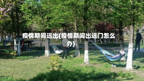 疫情期间远出(疫情期间出远门怎么办)