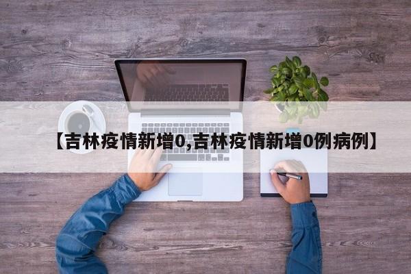 【吉林疫情新增0,吉林疫情新增0例病例】