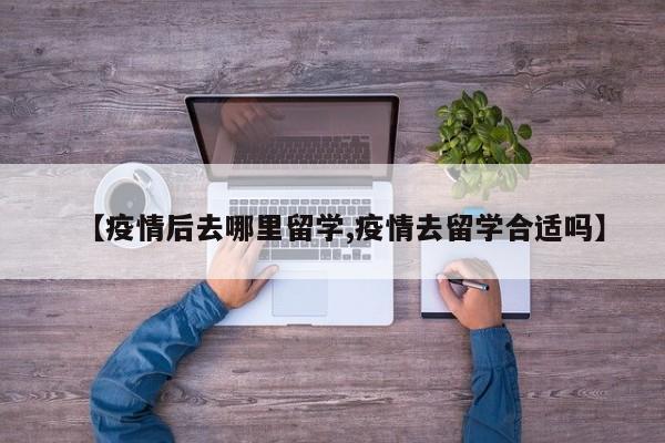【疫情后去哪里留学,疫情去留学合适吗】