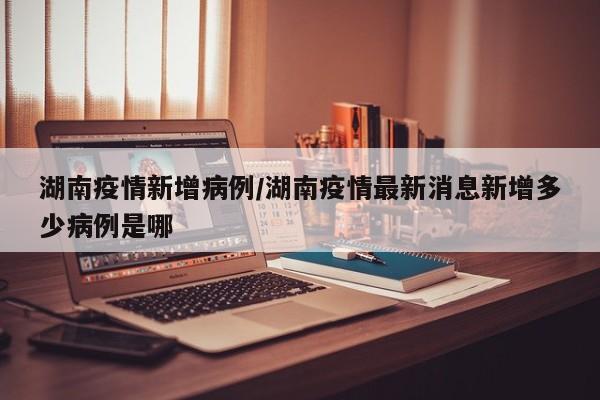 湖南疫情新增病例/湖南疫情最新消息新增多少病例是哪