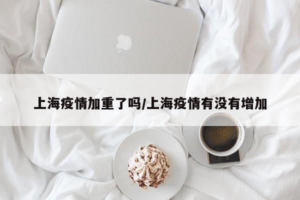 上海疫情加重了吗/上海疫情有没有增加