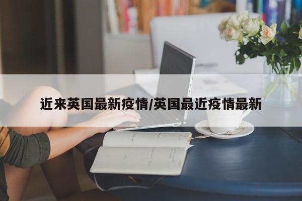 近来英国最新疫情/英国最近疫情最新