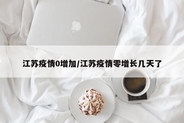 江苏疫情0增加/江苏疫情零增长几天了