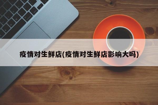 疫情对生鲜店(疫情对生鲜店影响大吗)