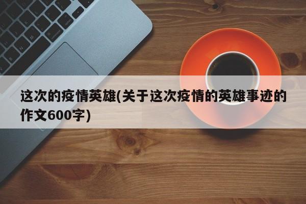 这次的疫情英雄(关于这次疫情的英雄事迹的作文600字)