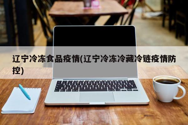 辽宁冷冻食品疫情(辽宁冷冻冷藏冷链疫情防控)