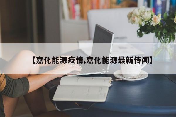 【嘉化能源疫情,嘉化能源最新传闻】
