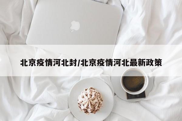 北京疫情河北封/北京疫情河北最新政策